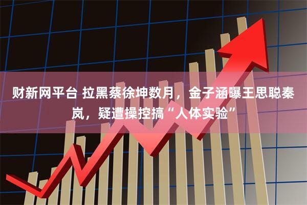 财新网平台 拉黑蔡徐坤数月，金子涵曝王思聪秦岚，疑遭操控搞“人体实验”