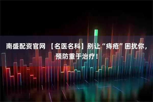 南盛配资官网 【名医名科】别让“痔疮”困扰你，预防重于治疗！
