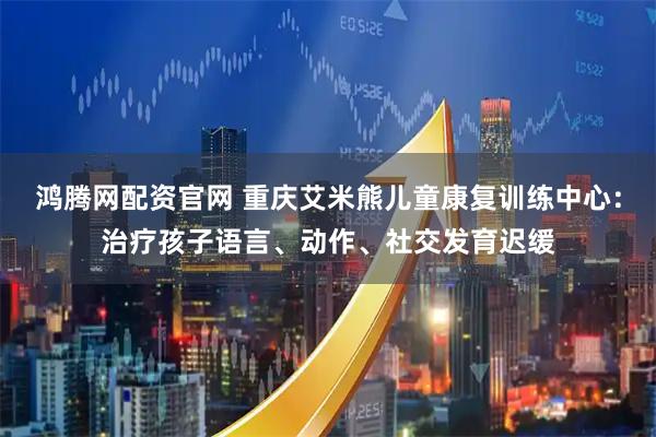 鸿腾网配资官网 重庆艾米熊儿童康复训练中心：治疗孩子语言、动作、社交发育迟缓