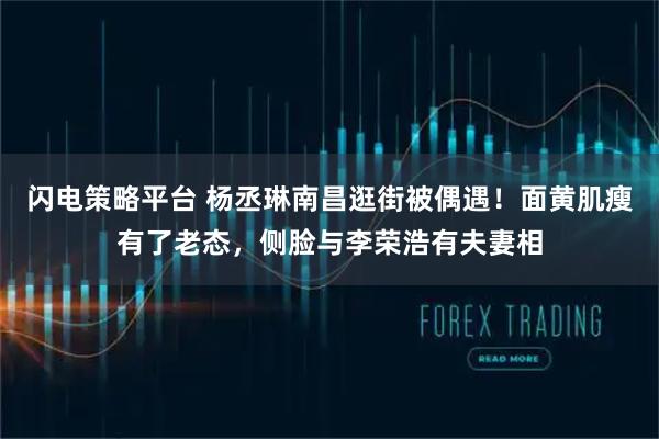 闪电策略平台 杨丞琳南昌逛街被偶遇！面黄肌瘦有了老态，侧脸与李荣浩有夫妻相