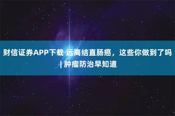财信证券APP下载 远离结直肠癌，这些你做到了吗 | 肿瘤防治早知道
