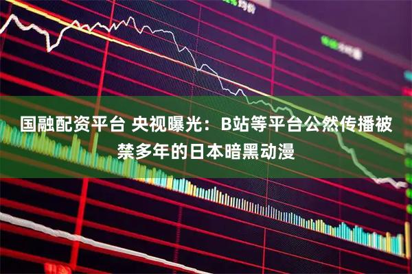 国融配资平台 央视曝光：B站等平台公然传播被禁多年的日本暗黑动漫