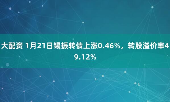 大配资 1月21日锡振转债上涨0.46%，转股溢价率49.12%