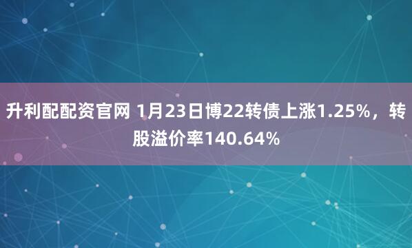 升利配配资官网 1月23日博22转债上涨1.25%，转股溢价率140.64%