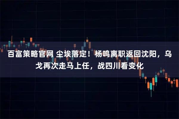 百富策略官网 尘埃落定！杨鸣离职返回沈阳，乌戈再次走马上任，战四川看变化