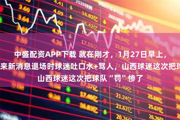 中盛配资APP下载 就在刚才，1月27日早上，CBA北京队传来新消息退场时球迷吐口水+骂人，山西球迷这次把球队“罚”惨了