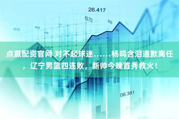 点赢配资官网 对不起球迷……杨鸣含泪道歉离任，辽宁男篮四连败，新帅今晚首秀救火！